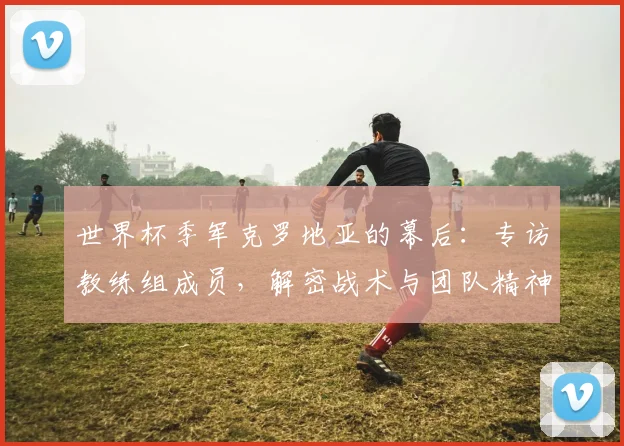 世界杯季军克罗地亚的幕后：专访教练组成员，解密战术与团队精神