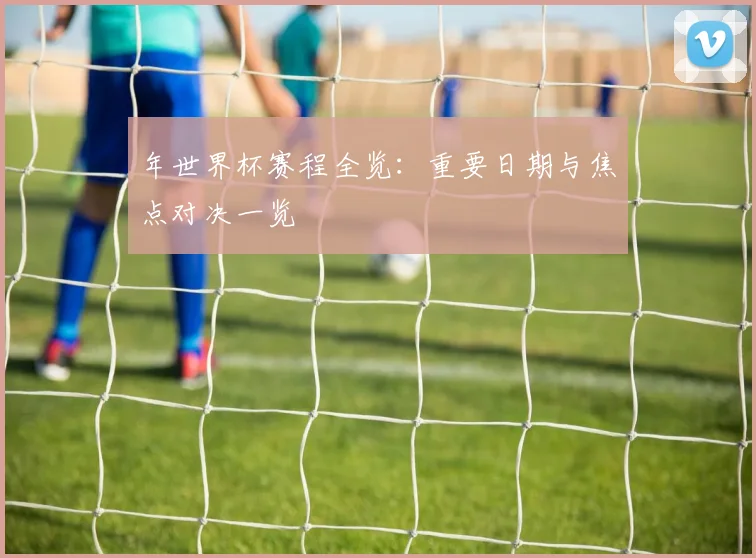 年世界杯赛程全览：重要日期与焦点对决一览